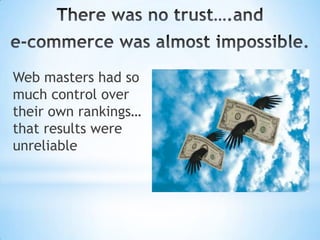 There was no trust….and e-commerce was almost impossible. Web masters had so much control over their own rankings… that results were unreliable