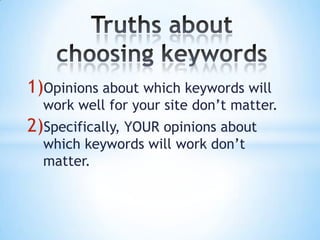 Truths about choosing keywordsOpinions about which keywords will work well for your site don’t matter.Specifically, YOUR opinions about which keywords will work don’t matter.