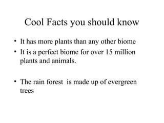 Cool Facts you should know
• It has more plants than any other biome
• It is a perfect biome for over 15 million
plants and animals.
• The rain forest is made up of evergreen
trees
 