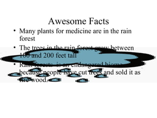Awesome Facts
• Many plants for medicine are in the rain
forest
• The trees in the rain forest grow between
100 and 200 feet tall
• Rain forests is an endangered biome
because people have cut trees and sold it as
fire wood.
 