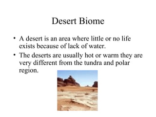 Desert Biome
• A desert is an area where little or no life
exists because of lack of water.
• The deserts are usually hot or warm they are
very different from the tundra and polar
region.
 