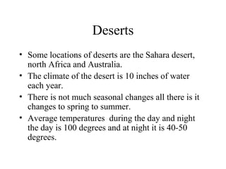 Deserts
• Some locations of deserts are the Sahara desert,
north Africa and Australia.
• The climate of the desert is 10 inches of water
each year.
• There is not much seasonal changes all there is it
changes to spring to summer.
• Average temperatures during the day and night
the day is 100 degrees and at night it is 40-50
degrees.
 