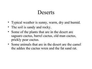 Deserts
• Typical weather is sunny, warm, dry and humid.
• The soil is sandy and rocky.
• Some of the plants that are in the desert are
saguaro cactus, barrel cactus, old man cactus,
prickly pear cactus.
• Some animals that are in the desert are the camel
the addax the cactus wren and the fat sand rat.
 