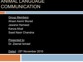 ANIMAL LANGUAGE
COMMUNICATION

  Group Members:
  Ahsen Aamir Murad
  Jawaria Hameed
  Kanza Afzal
  Saad Nasir Chandna

  Presented to:
  Dr. Zeenat Ismael

  Dated : 25th November 2010
 