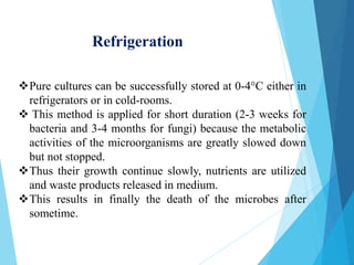 Pure cultures can be successfully stored at 0-4°C either in
refrigerators or in cold-rooms.
 This method is applied for short duration (2-3 weeks for
bacteria and 3-4 months for fungi) because the metabolic
activities of the microorganisms are greatly slowed down
but not stopped.
Thus their growth continue slowly, nutrients are utilized
and waste products released in medium.
This results in finally the death of the microbes after
sometime.
Refrigeration
 