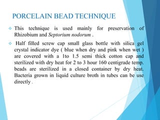 PORCELAIN BEAD TECHNIQUE
 This technique is used mainly for preservation of
Rhizobium and Septorium nodorum .
 Half filled screw cap small glass bottle with silica gel
crystal indicator dye ( blue when dry and pink when wet )
are covered with a 1to 1.5 semi thick cotton cap and
sterilized with dry heat for 2 to 3 hour 160 centigrade temp.
beads are sterilized in a closed container by dry heat.
Bacteria grown in liquid culture broth in tubes can be use
directly .
 
