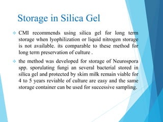 Storage in Silica Gel
 CMI recommends using silica gel for long term
storage when lyophilization or liquid nitrogen storage
is not available. its comparable to these method for
long term preservation of culture .
 the method was developed for storage of Neurospora
spp. sporulating fungi an several bacterial stored in
silica gel and protected by skim milk remain viable for
4 to 5 years reviable of culture are easy and the same
storage container can be used for successive sampling.
 