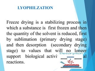 LYOPHILZATION
Freeze drying is a stabilizing process in
which a substance is first frozen and then
the quantity of the solvent is reduced, first
by sublimation (primary drying stage)
and then desorption (secondary drying
stage) to values that will no longer
support biological activity or chemical
reactions.
 