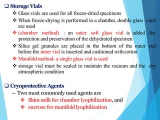  StorageVials
 Glass vials are used for all freeze-driedspecimens
 When freeze-drying is performed in a chamber, double glass vials
are used
 (chamber method) : an outer soft glass vial is added for
protection and preservation of the dehydrated specimen
 Silica gel granules are placed in the bottom of the outer vial
before the inner vial is inserted and cushioned withcotton
 Manifold method- a single glass vial is used
 storage vial must be sealed to maintain the vacuum and the dry
atmospheric condition
 Cryoprotective Agents
– Two most commonly used agents are
 Skim milk for chamber lyophilization, and
 sucrose for manifold lyophilization
 