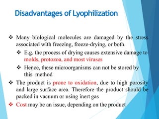 Disadvantages of Lyophilization
 Many biological molecules are damaged by the stress
associated with freezing, freeze-drying, or both.
 E.g. the process of drying causes extensive damage to
molds, protozoa, and most viruses
 Hence, these microorganisms can not be stored by
this method
 The product is prone to oxidation, due to high porosity
and large surface area. Therefore the product should be
packed in vacuum or using inert gas
 Cost may be an issue, depending on the product
 