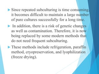  Since repeated subculturing is time consuming,
it becomes difficult to maintain a large number
of pure cultures successfully for a long time.
 In addition, there is a risk of genetic changes
as well as contamination. Therefore, it is now
being replaced by some modern methods that
do not need frequent subculturing.
 These methods include refrigeration, paraffin
method, cryopreservation, and lyophilization
(freeze drying).
 