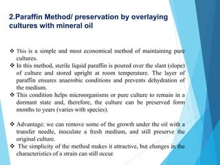  This is a simple and most economical method of maintaining pure
cultures.
 In this method, sterile liquid paraffin is poured over the slant (slope)
of culture and stored upright at room temperature. The layer of
paraffin ensures anaerobic conditions and prevents dehydration of
the medium.
 This condition helps microorganisms or pure culture to remain in a
dormant state and, therefore, the culture can be preserved form
months to years (varies with species).
 Advantage: we can remove some of the growth under the oil with a
transfer needle, inoculate a fresh medium, and still preserve the
original culture.
 The simplicity of the method makes it attractive, but changes in the
characteristics of a strain can still occur.
2.Paraffin Method/ preservation by overlaying
cultures with mineral oil
 