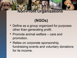 Non-Profit Organizations
(NGOs)
 Define as a group organized for purposes
other than generating profit.
 Promote animal welfare – care and
promotion.
 Relies on corporate sponsorship,
fundraising events and voluntary donations
for its income.
 