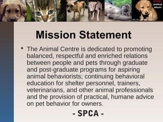 Mission Statement
 The Animal Centre is dedicated to promoting
balanced, respectful and enriched relations
between people and pets through graduate
and post-graduate programs for aspiring
animal behaviorists; continuing behavioral
education for shelter personnel, trainers,
veterinarians, and other animal professionals
and the provision of practical, humane advice
on pet behavior for owners.
- SPCA -
 