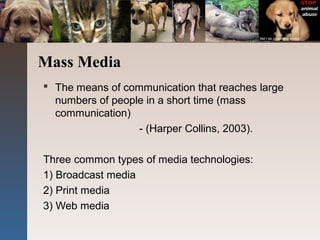 Mass Media
 The means of communication that reaches large
numbers of people in a short time (mass
communication)
- (Harper Collins, 2003).
Three common types of media technologies:
1) Broadcast media
2) Print media
3) Web media
 