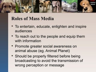 Roles of Mass Media
 To entertain, educate, enlighten and inspire
audiences
 To reach out to the people and equip them
with information
 Promote greater social awareness on
animal abuse (eg. Animal Planet)
 Should be properly filtered before being
broadcasting to avoid the transmission of
wrong perception or message
 
