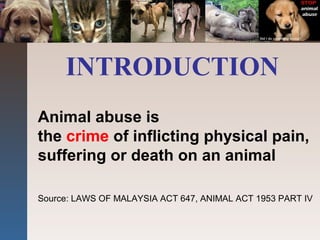 INTRODUCTION
Animal abuse is
the crime of inflicting physical pain,
suffering or death on an animal
Source: LAWS OF MALAYSIA ACT 647, ANIMAL ACT 1953 PART IV
 