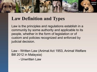 Law Definition and Types
Law is the principles and regulations establish in a
community by some authority and applicable to its
people, whether in the form of legislation or of
custom and policies recognized and enforced by
judicial decision.
Law - Written Law (Animal Act 1953, Animal Welfare
Bill 2012 in Malaysia)
- Unwritten Law
 