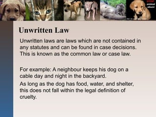 Unwritten Law
Unwritten laws are laws which are not contained in
any statutes and can be found in case decisions.
This is known as the common law or case law.
For example: A neighbour keeps his dog on a
cable day and night in the backyard.
As long as the dog has food, water, and shelter,
this does not fall within the legal definition of
cruelty.
 