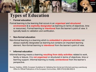 Types of Education
 Formal education
Formal learning is the learning that occurs in an organised and structured
environment & is explicitly designated as learning (in terms of objectives, time
or resources). Formal learning is intentional from the learner’s point of view. It
typically leads to validation and certification.
 Non-formal education
Non-formal learning is a learning which is embedded in planned activities not
always explicitly designated as learning but contains an important learning
element. Non-formal learning is intentional from the learner’s point of view.
 Informal education
Informal learning means a learning resulting from daily activities related to work,
family or leisure. It is not organised or structured in terms of objectives, time or
learning support. Informal learning is mostly unintentional from the learner’s
perspective.
Source: Cedefop, (2009), European Guidelines for Validating Non-formal and Informal Learning,Luxembourg:
Office for Official Publications of the European Communities, ISBN 978-92-896-0602-8
 