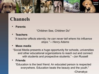 Channels
 Parents
“Children See, Children Do”
 Teachers
“A teacher affects eternity; he can never tell where his influence
stops.” – Henry Adams
 Mass media
“Social Media presents a huge opportunity for schools, universities
and other educational organizations to reach out and connect
with students and prospective students.” –Jon Russell
 Friends
“Education is the best friend. An educated person is respected
everywhere. Education beats the beauty and the youth.”
-Chanakya
 