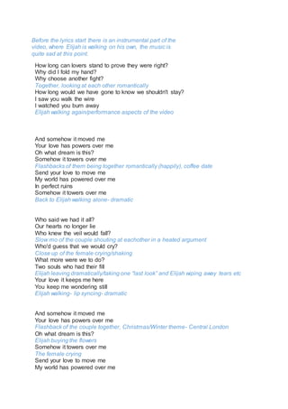 How long can lovers stand to prove they were right?
Why did I fold my hand?
Why choose another fight?
Together, looking at each other romantically
How long would we have gone to know we shouldn't stay?
I saw you walk the wire
I watched you burn away
Elijah walking again/performance aspects of the video
And somehow it moved me
Your love has powers over me
Oh what dream is this?
Somehow it towers over me
Flashbacks of them being together romantically (happily), coffee date
Send your love to move me
My world has powered over me
In perfect ruins
Somehow it towers over me
Back to Elijah walking alone- dramatic
Who said we had it all?
Our hearts no longer lie
Who knew the veil would fall?
Slow mo of the couple shouting at eachother in a heated argument
Who'd guess that we would cry?
Close up of the female crying/shaking
What more were we to do?
Two souls who had their fill
Elijah leaving dramatically/taking one “last look” and Elijah wiping away tears etc
Your love it keeps me here
You keep me wondering still
Elijah walking- lip syncing- dramatic
And somehow it moved me
Your love has powers over me
Flashback of the couple together, Christmas/Winter theme- Central London
Oh what dream is this?
Elijah buying the flowers
Somehow it towers over me
The female crying
Send your love to move me
My world has powered over me
Before the lyrics start there is an instrumental part of the
video, where Elijah is walking on his own, the music is
quite sad at this point.
 