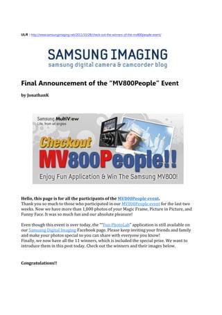 ULR : http://www.samsungimaging.net/2011/10/28/check-out-the-winners-of-the-mv800people-event/




Final Announcement of the “MV800People” Event
by JonathanK




Hello, this page is for all the participants of the MV800People event.
Thank you so much to those who participated in our MV800People event for the last two
weeks. Now we have more than 1,000 photos of your Magic Frame, Picture in Picture, and
Funny Face. It was so much fun and our absolute pleasure!

Even though this event is over today, the ““Fun PhotoLab” application is still available on
our Samsung Digital Imaging Facebook page. Please keep inviting your friends and family
and make your photos special so you can share with everyone you know!
Finally, we now have all the 11 winners, which is included the special prize. We want to
introduce them in this post today. Check out the winners and their images below.


Congratulations!!
 