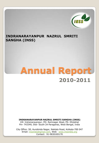 INDRANARAYANPUR NAZRUL SMRITI
SANGHA (INSS)




       Annual Report
                                            2010-2011




      INDRANARAYANPUR NAZRUL SMRITI SANGHA (INSS)
       Vill- Indranarayanpur, PO- Ramnagar Abad, PS- Dholahat
      Pin- 743349, Dist- South 24 Paraganas, West Bengal, India

    City Office: 50, Aurobinda Nagar, Naktala Road, Kolkata-700 047
          Email: inssindia@gmail.com, Web: www.inssindia.org
                         Contact: 91-9830185170
 