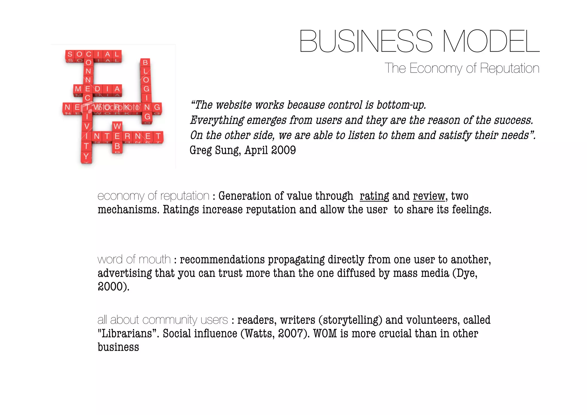 BUSINESS MODEL
                                                            The Economy of Reputation

                   “The website works because control is bottom-up.
                   Everything emerges from users and they are the reason of the success.
                   On the other side, we are able to listen to them and satisfy their needs”.
                   Greg Sung, April 2009


economy of reputation : Generation of value through rating and review, two
mechanisms. Ratings increase reputation and allow the user to share its feelings.


word of mouth : recommendations propagating directly from one user to another,
advertising that you can trust more than the one diffused by mass media (Dye,
2000).

all about community users : readers, writers (storytelling) and volunteers, called
"Librarians”. Social inﬂuence (Watts, 2007). WOM is more crucial than in other
business
 