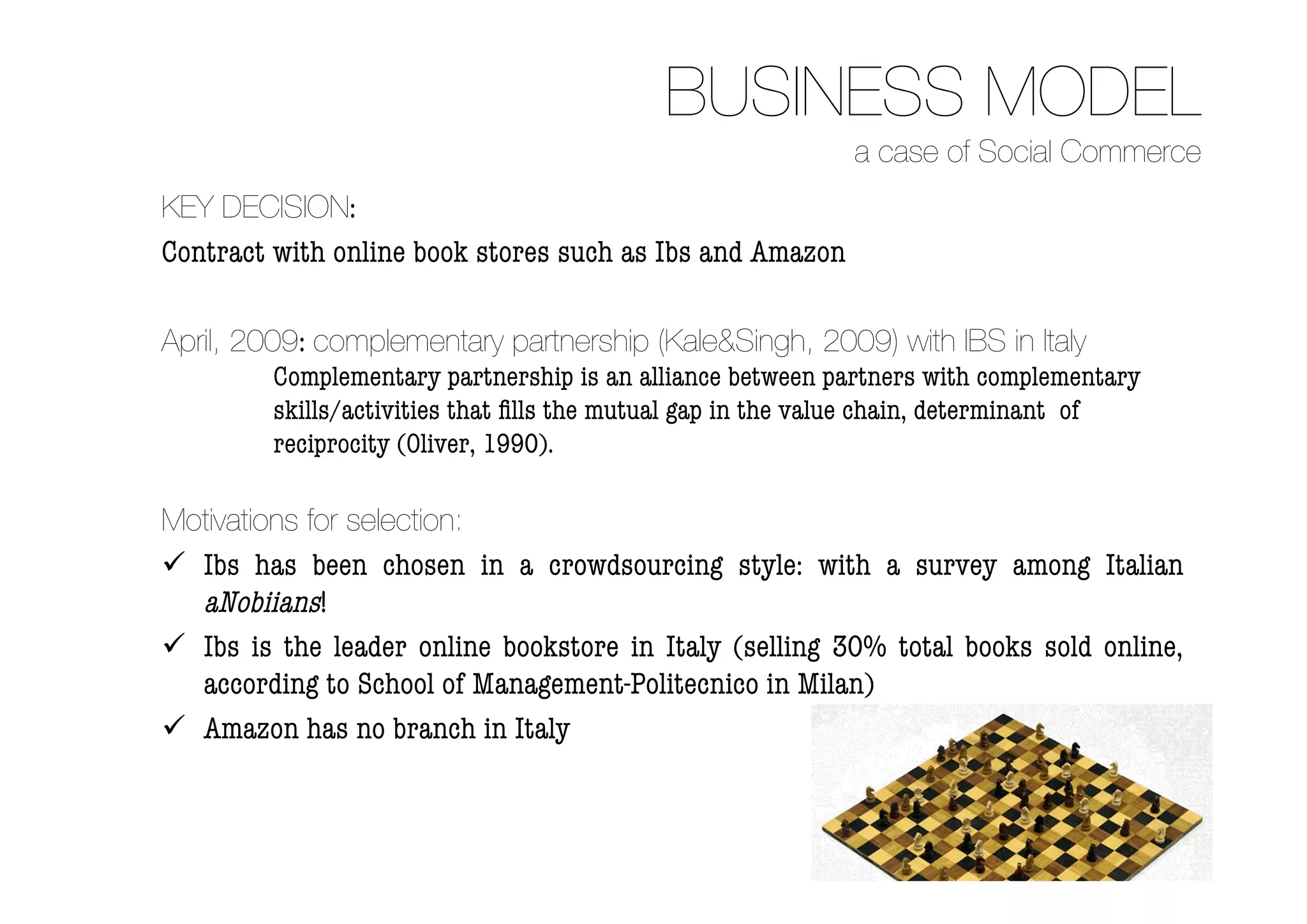 BUSINESS MODEL
                                                            a case of Social Commerce
KEY DECISION:
Contract with online book stores such as Ibs and Amazon

April, 2009: complementary partnership (Kale&Singh, 2009) with IBS in Italy
         Complementary partnership is an alliance between partners with complementary
         skills/activities that ﬁlls the mutual gap in the value chain, determinant of
         reciprocity (Oliver, 1990).

Motivations for selection:
 Ibs has been chosen in a crowdsourcing style: with a survey among Italian
  aNobiians!
 Ibs is the leader online bookstore in Italy (selling 30% total books sold online,
  according to School of Management-Politecnico in Milan)
 Amazon has no branch in Italy
 