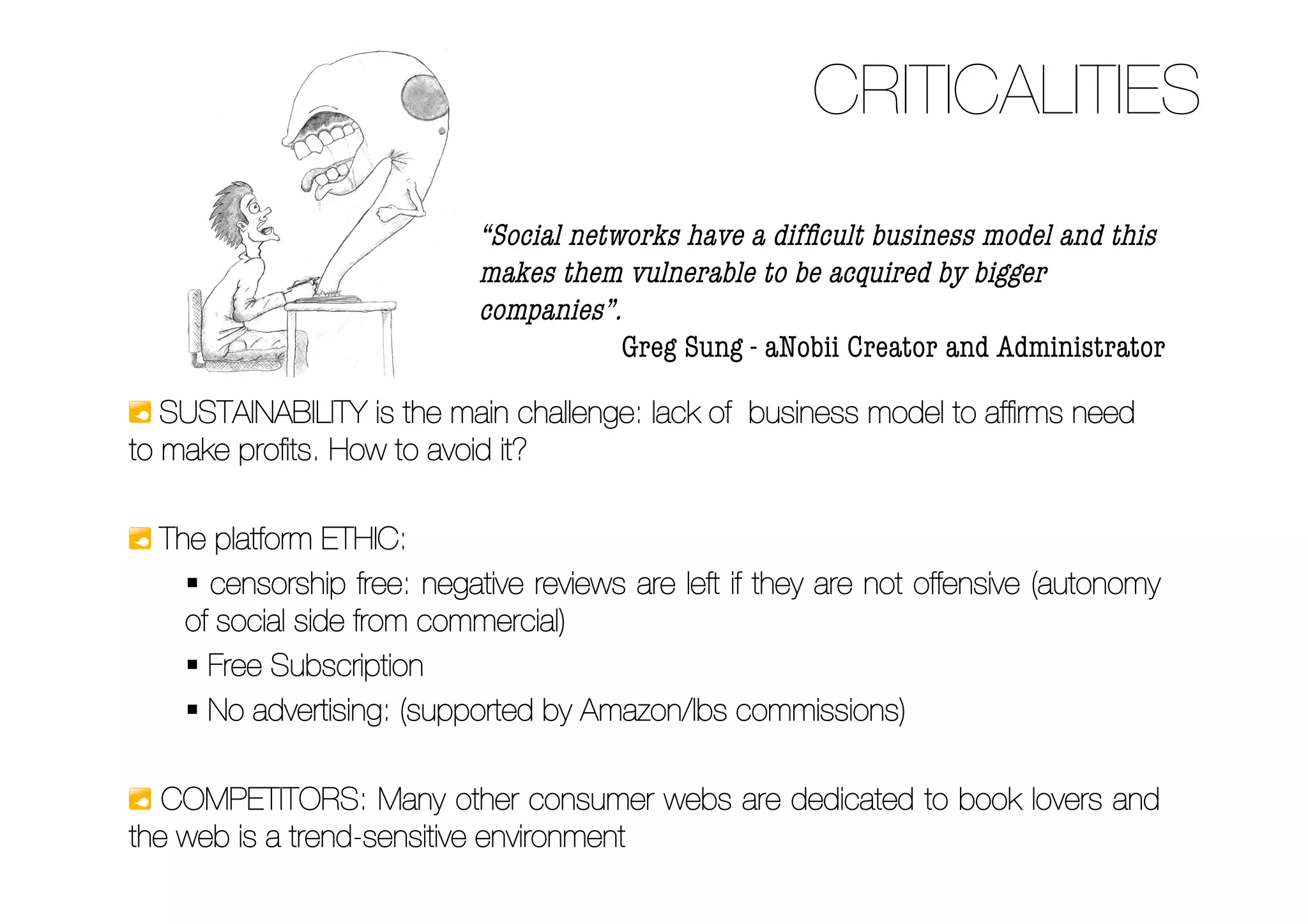 CRITICALITIES
                            “Social networks have a difﬁcult business model and this
                            makes them vulnerable to be acquired by bigger
                            companies”.
                                        Greg Sung - aNobii Creator and Administrator

   SUSTAINABILITY is the main challenge: lack of business model to afﬁrms need
to make proﬁts. How to avoid it?

  The platform ETHIC:
     censorship free: negative reviews are left if they are not offensive (autonomy
    of social side from commercial)
     Free Subscription
     No advertising: (supported by Amazon/Ibs commissions)

   COMPETITORS: Many other consumer webs are dedicated to book lovers and
the web is a trend-sensitive environment
 