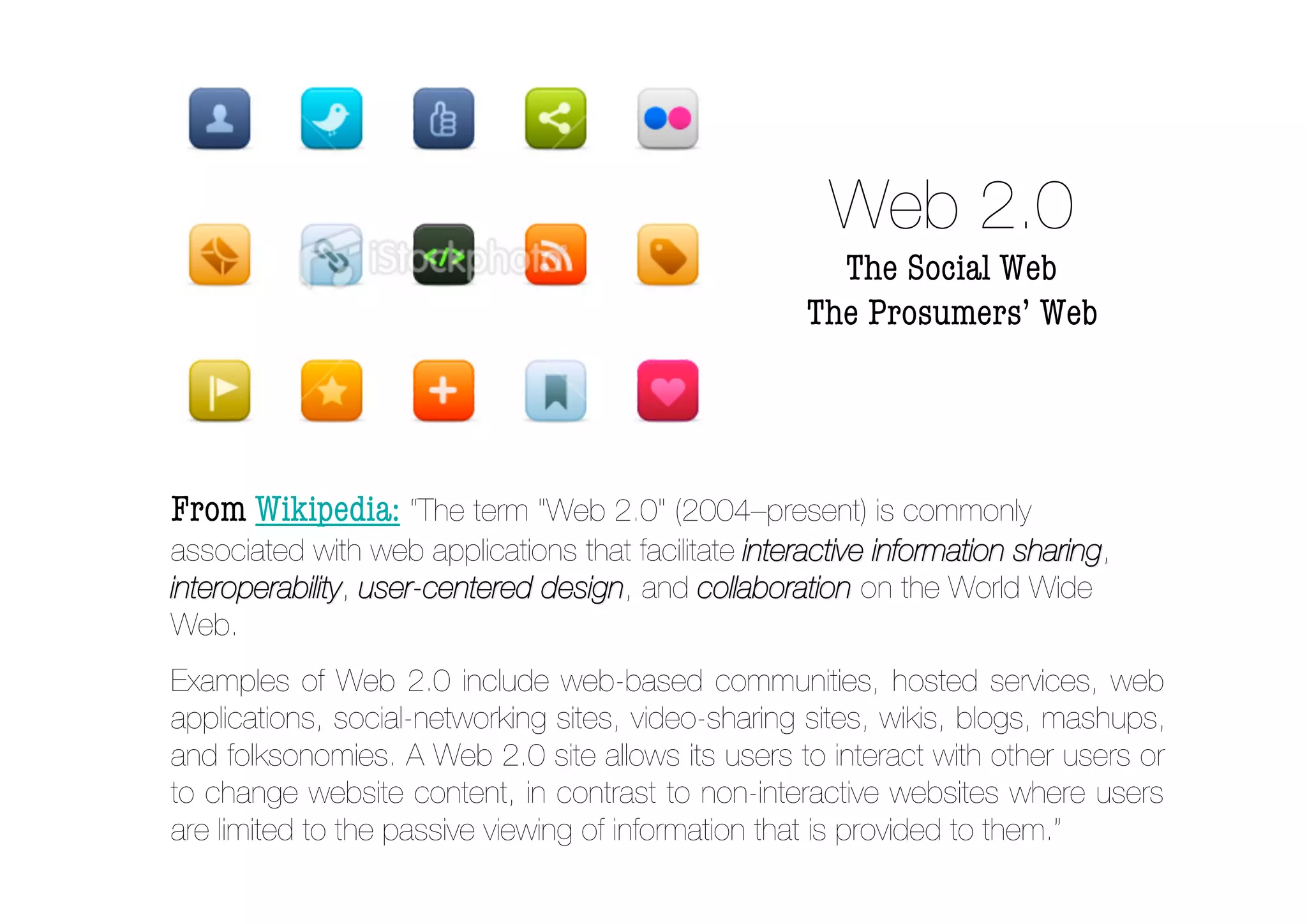 Web 2.0
                                                        The Social Web
                                                      The Prosumers’ Web




From Wikipedia: “The term "Web 2.0" (2004–present) is commonly
associated with web applications that facilitate interactive information sharing,
interoperability, user-centered design, and collaboration on the World Wide
                                design
Web.
Examples of Web 2.0 include web-based communities, hosted services, web
applications, social-networking sites, video-sharing sites, wikis, blogs, mashups,
and folksonomies. A Web 2.0 site allows its users to interact with other users or
to change website content, in contrast to non-interactive websites where users
are limited to the passive viewing of information that is provided to them.”
 