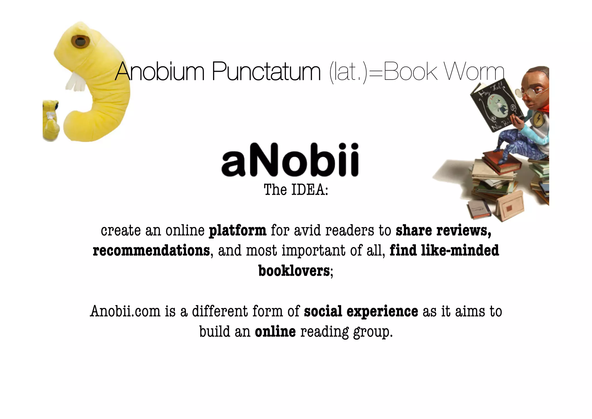 Anobium Punctatum (lat.)=Book Worm



                           The IDEA:

 create an online platform for avid readers to share reviews,
recommendations, and most important of all, ﬁnd like-minded
                         booklovers;

Anobii.com is a different form of social experience as it aims to
                 build an online reading group.
 