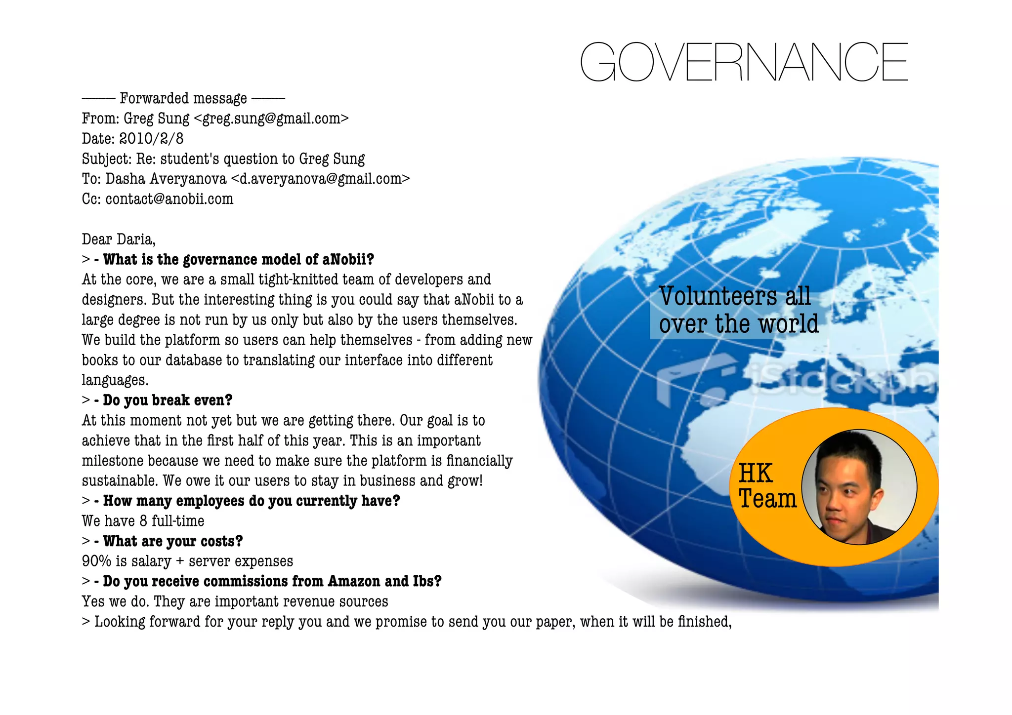 ---------- Forwarded message ----------
                                                                           GOVERNANCE
From: Greg Sung <greg.sung@gmail.com>
Date: 2010/2/8
Subject: Re: student's question to Greg Sung
To: Dasha Averyanova <d.averyanova@gmail.com>
Cc: contact@anobii.com

Dear Daria,
> - What is the governance model of aNobii?
At the core, we are a small tight-knitted team of developers and
designers. But the interesting thing is you could say that aNobii to a                 Volunteers all
large degree is not run by us only but also by the users themselves.
We build the platform so users can help themselves - from adding new
                                                                                       over the world
books to our database to translating our interface into different
languages.
> - Do you break even?
At this moment not yet but we are getting there. Our goal is to
achieve that in the ﬁrst half of this year. This is an important
milestone because we need to make sure the platform is ﬁnancially
sustainable. We owe it our users to stay in business and grow!                                        HK
> - How many employees do you currently have?                                                         Team
We have 8 full-time
> - What are your costs?
90% is salary + server expenses
> - Do you receive commissions from Amazon and Ibs?
Yes we do. They are important revenue sources
> Looking forward for your reply you and we promise to send you our paper, when it will be ﬁnished,
 