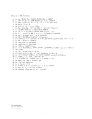 Chapter 4: DC Machines 
4.1 (a) Lap (120 V), Wave (240 V); (b) 120, 120; (c) 2.4 kW 
4.3 (a) 0.907 V/rad/s; (b) 114 V, 51.82 A; (c) 47 Nm, 5370.6 W 
4.4 (a) 0.907 V/rad/s; (b) 76 V, 34.55 A; (c) 31.33 Nm, 2387.41 W 
4.5 (a) 0.64 A; (b) 87.5 
 
4.6 (a) Ea(max) = 125 V, Ea(min) = 92 V; 
(b) Rfc = 20 
, Vt = 110 V (No AR), Vt = 107.5 (V ) (With AR) 
4.7 (a) 156.25 V, 115 V; (b) 124.72 
, 110 V, 94.75 V 
4.9 (a) 126 V, 8 V; (b) 20 
, (bi) 170 A, 60 V, (bii) 80 A, 74 V 
4.10 (a) Ea(res.) = 10 V; (b) 400 
; (c) 23.25 
; (d) 192 V; (e) 816.3 rpm 
4.11 (a) 258 V; (b) 98.55 Nm; (c) 1.86 A; (d) 88.12% 
4.12 (a) 237 V, 226.43 Nm; (b) 3 V; (c) 2.4 turns/pole 
4.13 (1a) 222 V; (b) 10 
; (c) 21 kW, 111.41 Nm; (d) 0.09 A; (e) 250 A; (2b) 4.08 turns/pole 
4.15 (a) 100 V; (b) 172 V; (c) 190 V 
4.17 (a) 1895.2 rpm; (b) 2064.9 rpm 
4.19 (a) 1568.8 rpm; (b) 1743.1 rpm 
4.21 (a) 1800 rpm; (b) 2176.5 rpm 
4.23 (a) motor; (b) 0.25 
; (c) 400 W, 9200 W; (d) 73.19 Nm; (ei) 1252.2 rpm, (eii) 1127 rpm 
4.25 1862.1 rpm 
4.27 (a) 190 V; (b) 298.4 Nm; (c) 80.71% 
4.28 (1a) 220 V; (1b) 3%; (2a) 240 V; (2b) 1614.6 rpm; (2c) 247.6 V 
4.29 (a) 240 V, 9600 W, 76.37 Nm; (bi) 996 W, (bii) 1245 rpm, (biii) 1131.82 rpm 
4.30 (a) 1674.6 rpm; (b) 12.66 A, 2763.1 W, 86% 
4.31 T = 11.244 Nm, (a) 1700 rpm; (b) 9.27 A, 2002 W, 83.24% 
4.32 (a) 1000 A; (b) 1.958 
; (c) 1687.5 rpm 
4.33 (a) 1410 A; (b) 33000 rpm 
4.34 (a) 50 Nm; (b) 4.72 
 
4.35 (a) 8640 W, 68.76 Nm; (b) 2477.8 rpm, 17.19 Nm, 4460 W 
4.37 (a) 0.103 A  Ifg  1.2 A; (b) 2420 rpm 
4.39 (a) 1959 rpm, 1827.8 rpm; (b) 28.8◦; (c) 2.18%. 
S. Z. Sayed Hassen 
University of Mauritius 
November 11, 2005 
2 
