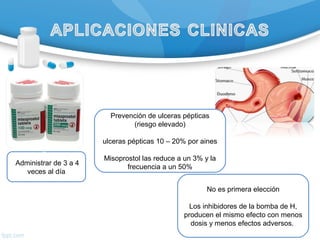 Prevención de ulceras pépticas
(riesgo elevado)
ulceras pépticas 10 – 20% por aines
Misoprostol las reduce a un 3% y la
frecuencia a un 50%
No es primera elección
Los inhibidores de la bomba de H,
producen el mismo efecto con menos
dosis y menos efectos adversos.
Se
Administrar de 3 a 4
veces al día
 