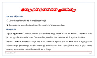 Shivankan Kakkar, MD Page 1
Anticancer Drugs
Learning Objectives
❏ Define the mechanisms of anticancer drugs
❏ Demonstrate an understanding of the toxicity of anticancer drugs
PRINCIPLES
Log-Kill Hypothesis- Cytotoxic actions of anticancer drugs follow first-order kinetics: They kill a fixed
percentage of tumor cells, not a fixed number, which is one rationale for drug combinations.
Growth Fraction- Cytotoxic drugs are more effective against tumors that have a high growth
fraction (large percentage actively dividing). Normal cells with high growth fraction (e.g., bone
marrow) are also more sensitive to anticancer drugs.
 