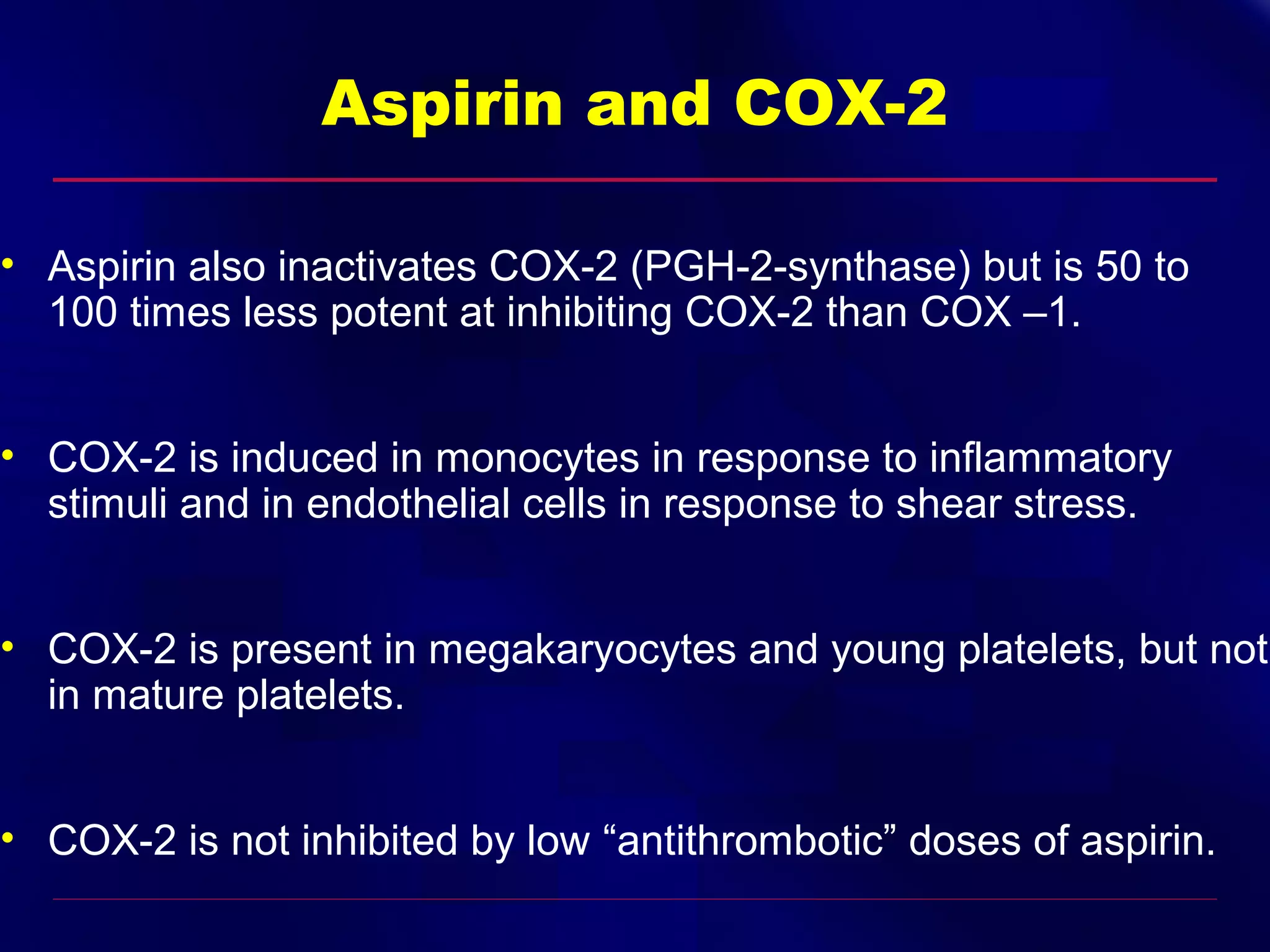 Aspirin and COX-2
• Aspirin also inactivates COX-2 (PGH-2-synthase) but is 50 to
100 times less potent at inhibiting COX-2 than COX –1.
• COX-2 is induced in monocytes in response to inflammatory
stimuli and in endothelial cells in response to shear stress.
• COX-2 is present in megakaryocytes and young platelets, but not
in mature platelets.
• COX-2 is not inhibited by low “antithrombotic” doses of aspirin.

 