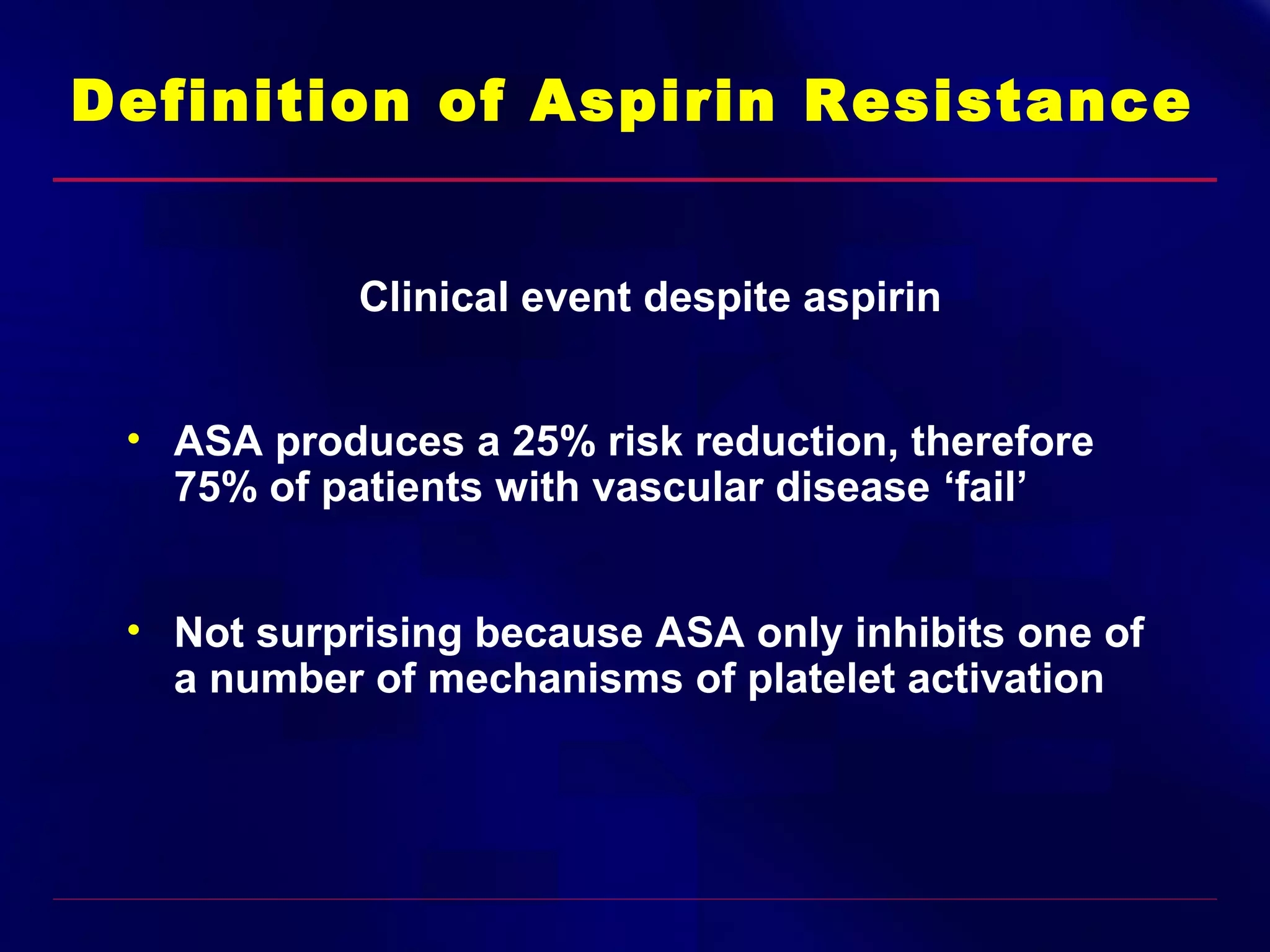 Definition of Aspirin Resistance
Clinical event despite aspirin
• ASA produces a 25% risk reduction, therefore
75% of patients with vascular disease ‘fail’
• Not surprising because ASA only inhibits one of
a number of mechanisms of platelet activation

 