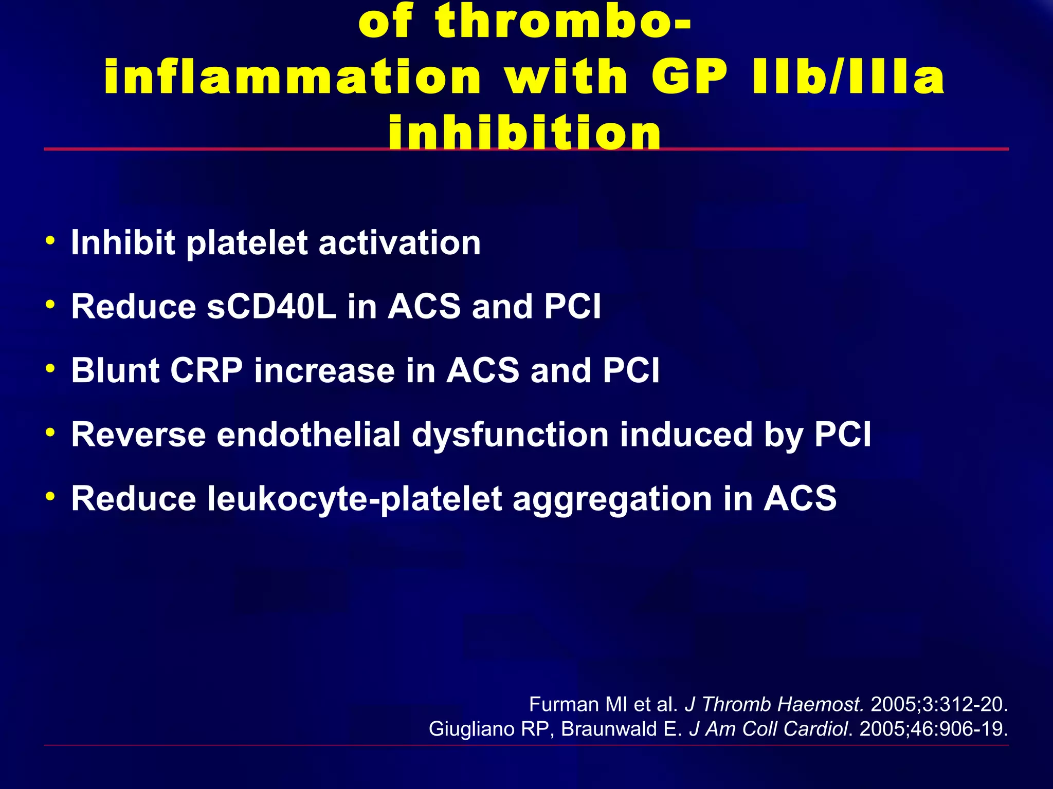 of thromboinflammation with GP IIb/IIIa
inhibition
• Inhibit platelet activation
• Reduce sCD40L in ACS and PCI
• Blunt CRP increase in ACS and PCI
• Reverse endothelial dysfunction induced by PCI
• Reduce leukocyte-platelet aggregation in ACS

Furman MI et al. J Thromb Haemost. 2005;3:312-20.
Giugliano RP, Braunwald E. J Am Coll Cardiol. 2005;46:906-19.

 