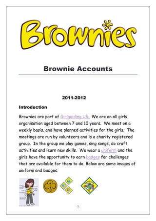 1
Brownie Accounts
2011-2012
Introduction
Brownies are part of Girlguiding Uk. We are an all girls
organisation aged between 7 and 10 years. We meet on a
weekly basis, and have planned activities for the girls. The
meetings are run by volunteers and is a charity registered
group. In the group we play games, sing songs, do craft
activities and learn new skills. We wear a uniform and the
girls have the opportunity to earn badges for challenges
that are available for them to do. Below are some images of
uniform and badges.
 