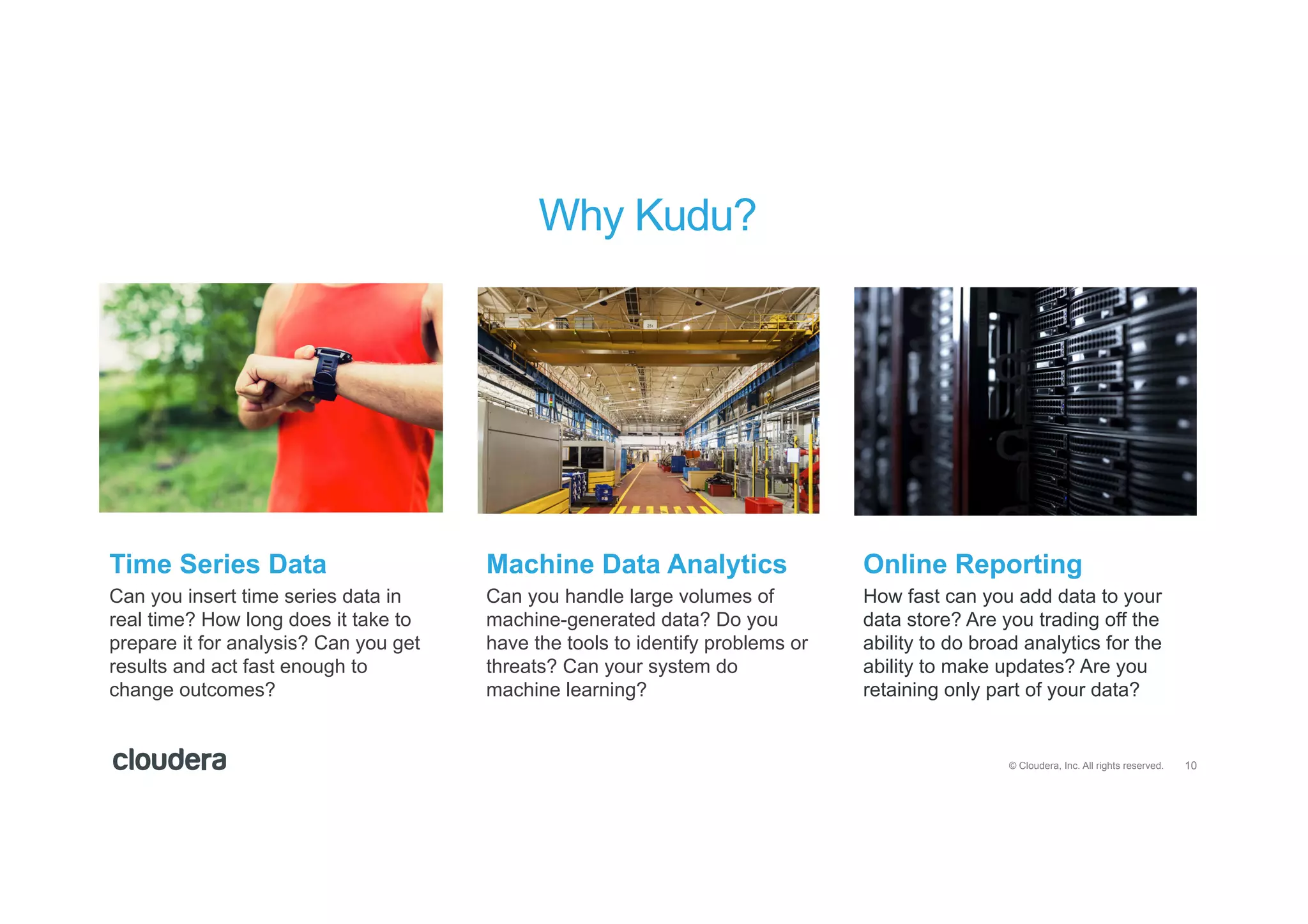 10© Cloudera, Inc. All rights reserved.
Can you insert time series data in
real time? How long does it take to
prepare it for analysis? Can you get
results and act fast enough to
change outcomes?
Can you handle large volumes of
machine-generated data? Do you
have the tools to identify problems or
threats? Can your system do
machine learning?
How fast can you add data to your
data store? Are you trading off the
ability to do broad analytics for the
ability to make updates? Are you
retaining only part of your data?
Time Series Data Machine Data Analytics Online Reporting
Why Kudu?
 