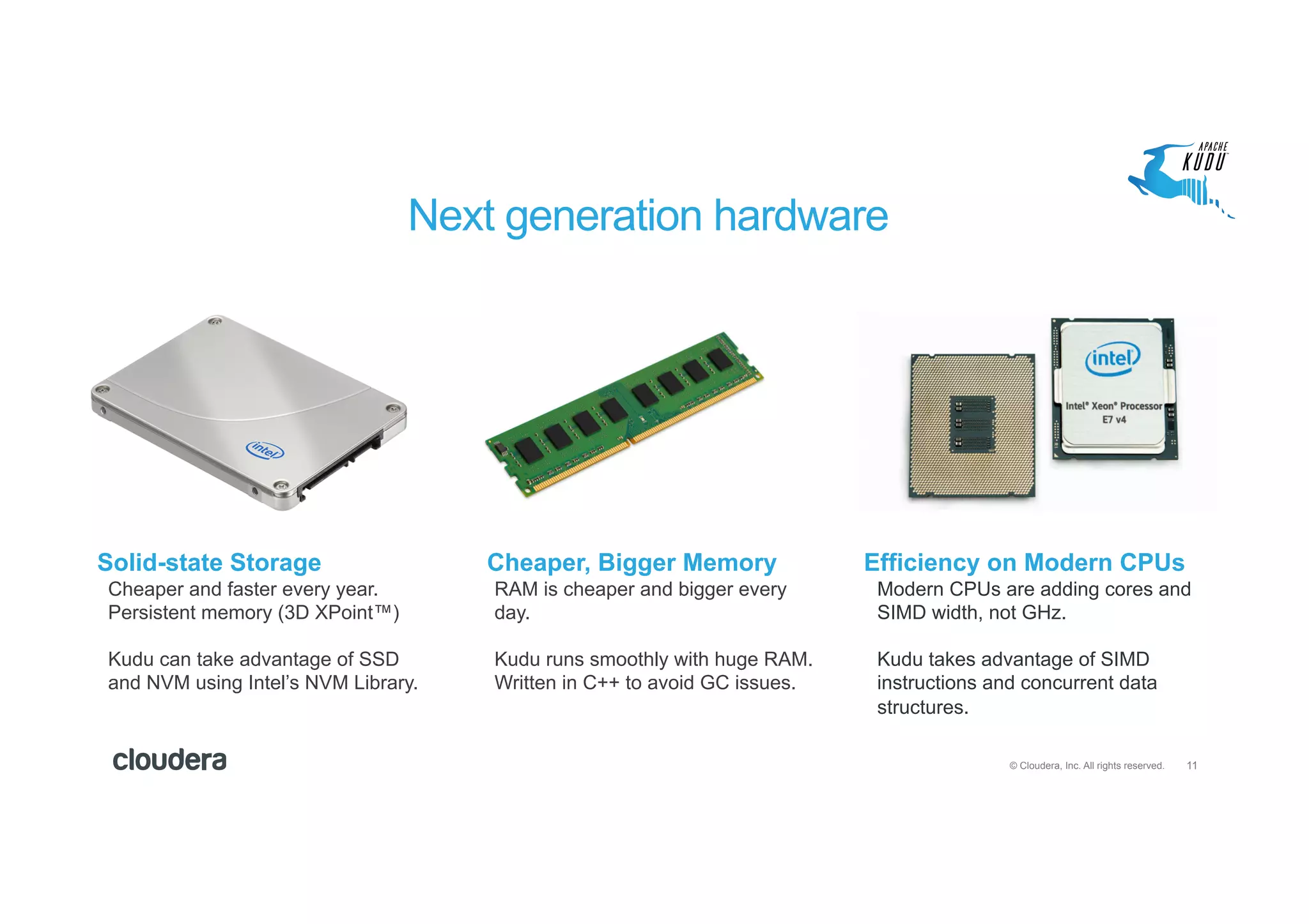 11© Cloudera, Inc. All rights reserved.
Cheaper and faster every year.
Persistent memory (3D XPoint™)
Kudu can take advantage of SSD
and NVM using Intel’s NVM Library.
RAM is cheaper and bigger every
day.
Kudu runs smoothly with huge RAM.
Written in C++ to avoid GC issues.
Modern CPUs are adding cores and
SIMD width, not GHz.
Kudu takes advantage of SIMD
instructions and concurrent data
structures.
Next generation hardware
Solid-state Storage Cheaper, Bigger Memory Efficiency on Modern CPUs
 