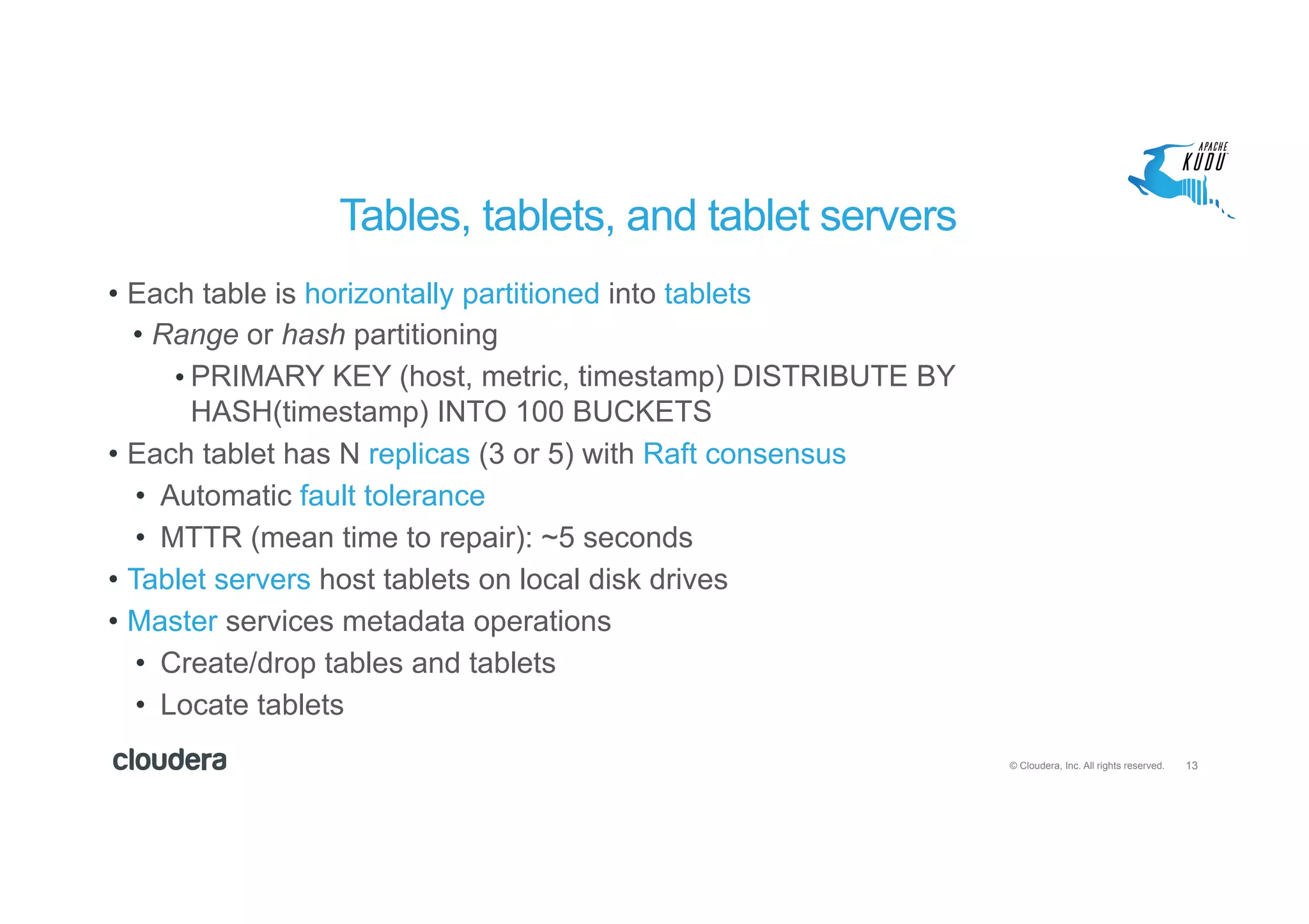 13© Cloudera, Inc. All rights reserved.
Tables, tablets, and tablet servers
•  Each table is horizontally partitioned into tablets
•  Range or hash partitioning
• PRIMARY KEY (host, metric, timestamp) DISTRIBUTE BY
HASH(timestamp) INTO 100 BUCKETS
•  Each tablet has N replicas (3 or 5) with Raft consensus
•  Automatic fault tolerance
•  MTTR (mean time to repair): ~5 seconds
•  Tablet servers host tablets on local disk drives
•  Master services metadata operations
•  Create/drop tables and tablets
•  Locate tablets
 
