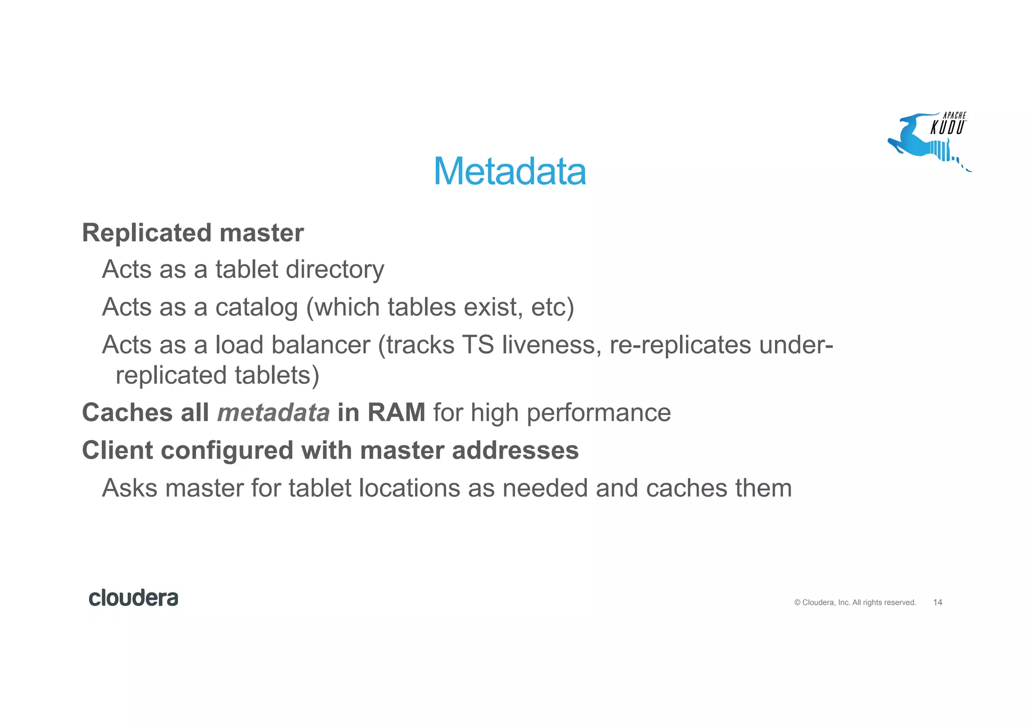 14© Cloudera, Inc. All rights reserved.
Metadata
Replicated master
Acts as a tablet directory
Acts as a catalog (which tables exist, etc)
Acts as a load balancer (tracks TS liveness, re-replicates under-
replicated tablets)
Caches all metadata in RAM for high performance
Client configured with master addresses
Asks master for tablet locations as needed and caches them
 