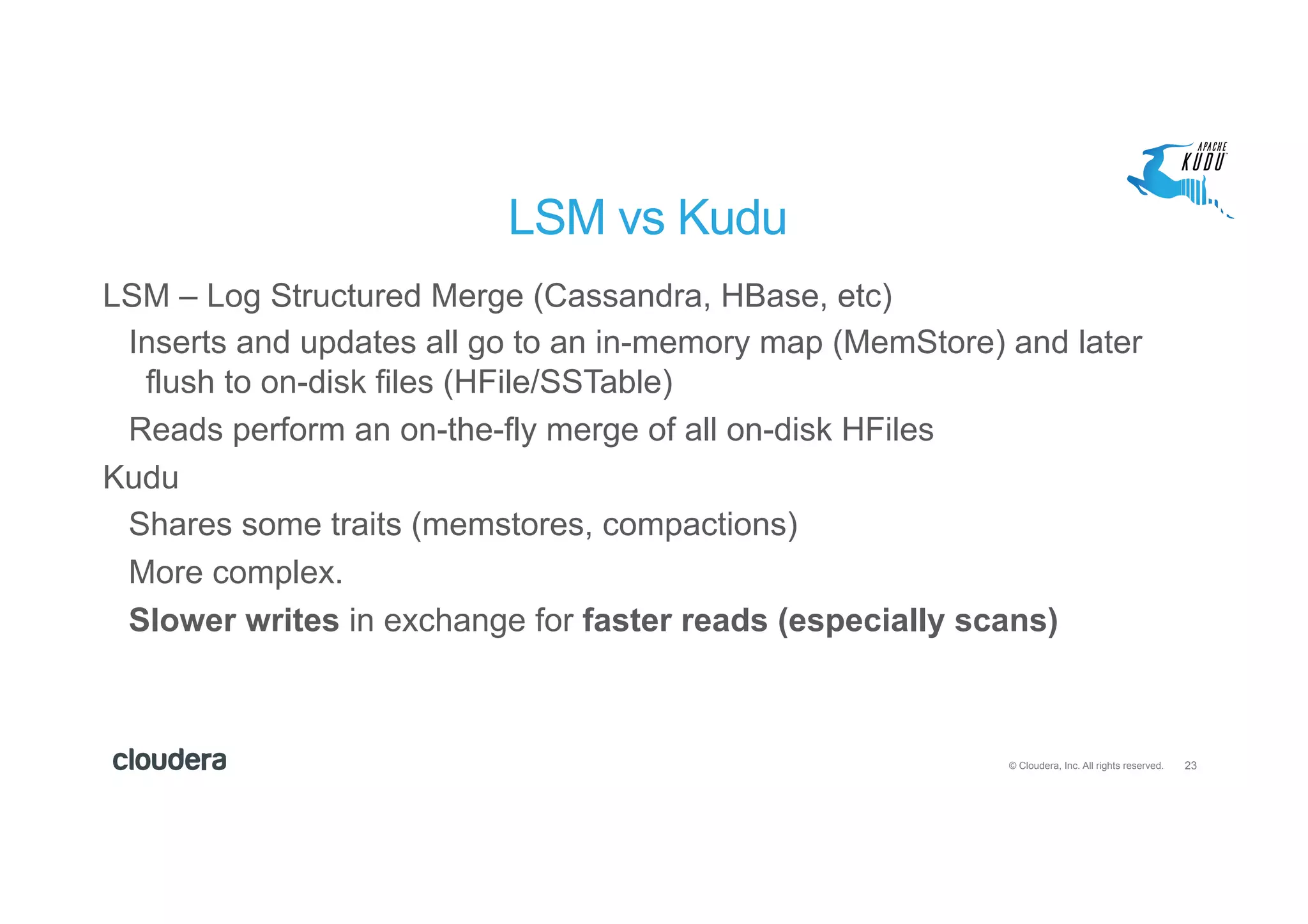 23© Cloudera, Inc. All rights reserved.
LSM vs Kudu
LSM – Log Structured Merge (Cassandra, HBase, etc)
Inserts and updates all go to an in-memory map (MemStore) and later
flush to on-disk files (HFile/SSTable)
Reads perform an on-the-fly merge of all on-disk HFiles
Kudu
Shares some traits (memstores, compactions)
More complex.
Slower writes in exchange for faster reads (especially scans)
 