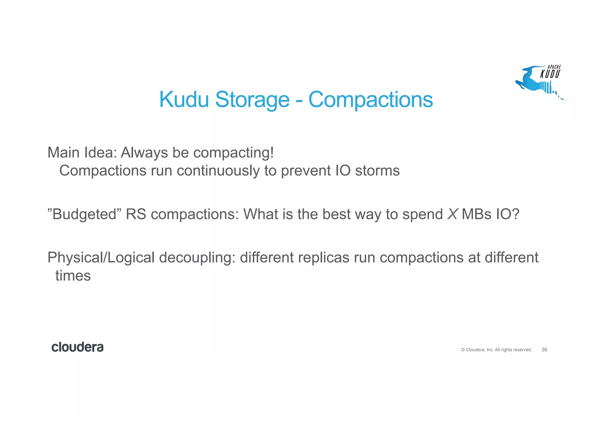 36© Cloudera, Inc. All rights reserved.
Kudu Storage - Compactions
Main Idea: Always be compacting!
Compactions run continuously to prevent IO storms
”Budgeted” RS compactions: What is the best way to spend X MBs IO?
Physical/Logical decoupling: different replicas run compactions at different
times
 