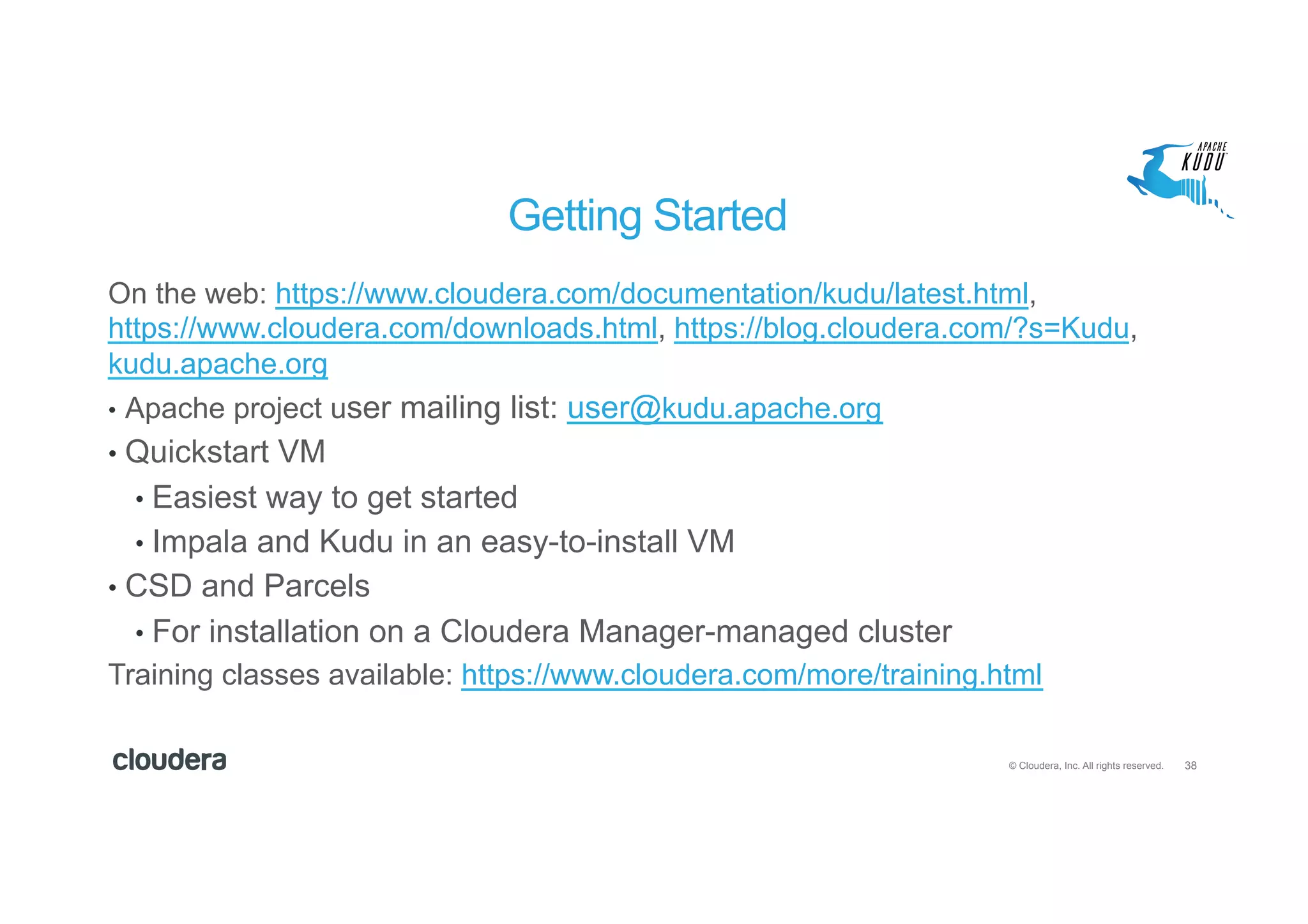 38© Cloudera, Inc. All rights reserved.
Getting Started
On the web: https://www.cloudera.com/documentation/kudu/latest.html,
https://www.cloudera.com/downloads.html, https://blog.cloudera.com/?s=Kudu,
kudu.apache.org
•  Apache project user mailing list: user@kudu.apache.org
•  Quickstart VM
•  Easiest way to get started
•  Impala and Kudu in an easy-to-install VM
•  CSD and Parcels
•  For installation on a Cloudera Manager-managed cluster
Training classes available: https://www.cloudera.com/more/training.html
 