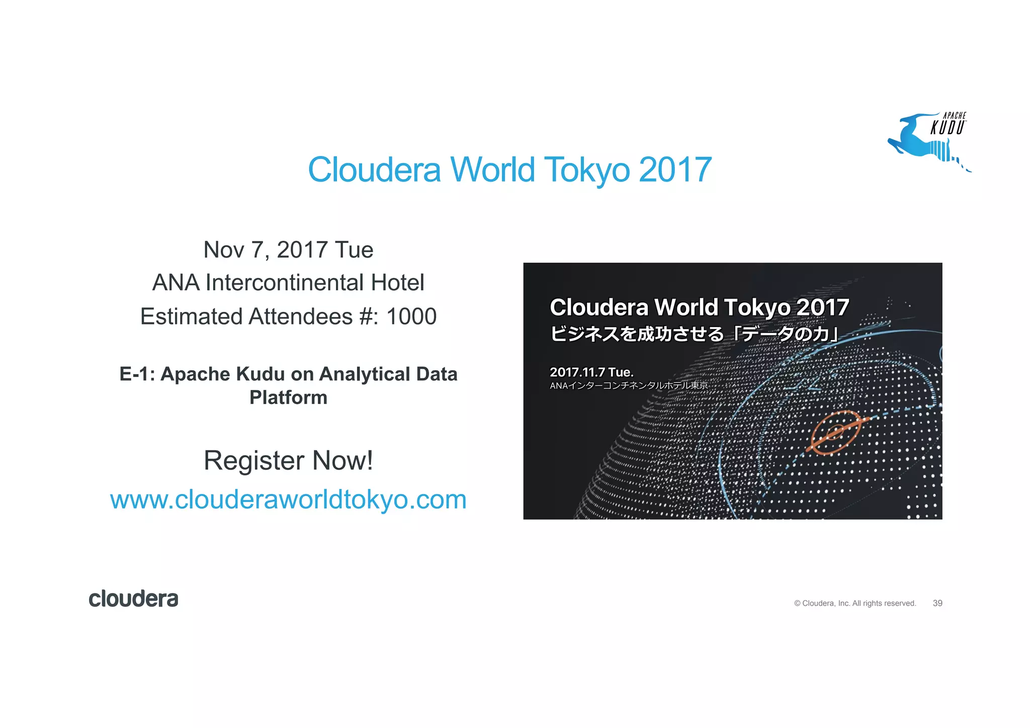 39© Cloudera, Inc. All rights reserved.
Nov 7, 2017 Tue
ANA Intercontinental Hotel
Estimated Attendees #: 1000
E-1: Apache Kudu on Analytical Data
Platform
Register Now!
www.clouderaworldtokyo.com
Cloudera World Tokyo 2017
 