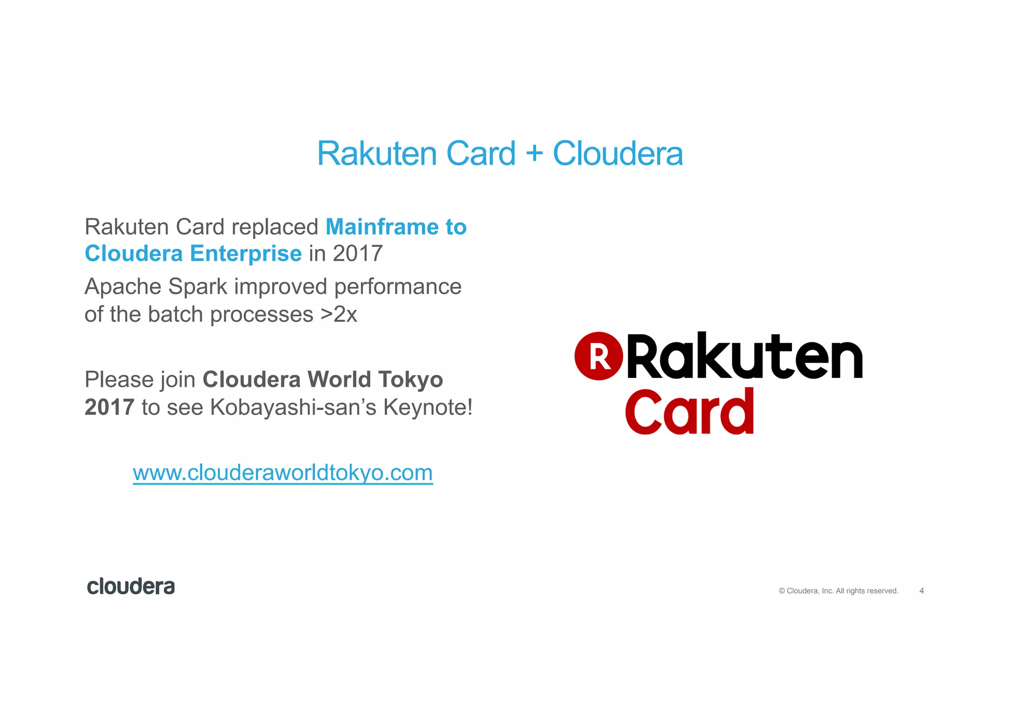 4© Cloudera, Inc. All rights reserved.
Rakuten Card replaced Mainframe to
Cloudera Enterprise in 2017
Apache Spark improved performance
of the batch processes >2x
Please join Cloudera World Tokyo
2017 to see Kobayashi-san’s Keynote!
www.clouderaworldtokyo.com
Rakuten Card + Cloudera
 